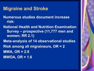 Migraine and Stroke
Numerous studies document increase
  risk:
National Health and Nutrition Examination
  Survey – prospective (11,777 men and
  women; RR 2.1)
Meta-analysis of 14 observational studies
Risk among all migraineurs, OR = 2
MWA, OR = 2.9
MWOA, OR = 1.6
 