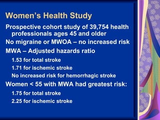 Women’s Health Study
Prospective cohort study of 39,754 health
  professionals ages 45 and older
No migraine or MWOA – no increased risk
MWA – Adjusted hazards ratio
 1.53 for total stroke
 1.71 for ischemic stroke
 No increased risk for hemorrhagic stroke
Women < 55 with MWA had greatest risk:
 1.75 for total stroke
 2.25 for ischemic stroke
 