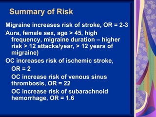Summary of Risk
Migraine increases risk of stroke, OR = 2-3
Aura, female sex, age > 45, high
 frequency, migraine duration – higher
 risk > 12 attacks/year, > 12 years of
 migraine)
OC increases risk of ischemic stroke,
 OR = 2
 OC increase risk of venous sinus
 thrombosis, OR = 22
 OC increase risk of subarachnoid
 hemorrhage, OR = 1.6
 