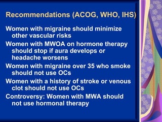 Recommendations (ACOG, WHO, IHS)
Women with migraine should minimize
 other vascular risks
Women with MWOA on hormone therapy
 should stop if aura develops or
 headache worsens
Women with migraine over 35 who smoke
 should not use OCs
Women with a history of stroke or venous
 clot should not use OCs
Controversy: Women with MWA should
 not use hormonal therapy
 