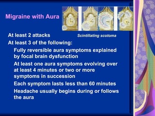 Migraine with Aura


At least 2 attacks           Scintillating scotoma
At least 3 of the following:
  Fully reversible aura symptoms explained
  by focal brain dysfunction
  At least one aura symptoms evolving over
  at least 4 minutes or two or more
  symptoms in succession
  Each symptom lasts less than 60 minutes
  Headache usually begins during or follows
  the aura
 
