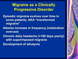 Migraine as a Clinically
       Progressive Disorder
Episodic migraine evolves over time in
  some patients, AKA “transformed
  migraine”
Attacks increase in frequency (medication
  overuse)
Chronic daily headache (>180 days yearly)
  with superimposed migraine
Development of allodynia
 