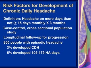 Risk Factors for Development of
Chronic Daily Headache
Definition: Headache on more days than
  not (> 15 days monthly X 3 months
Case-control, cross sectional population
  study
Longitudinal follow-up for progression
800 people with episodic headache
  3% developed CDH
  6% developed 105-179 HA days
 
