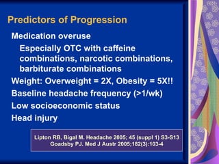 Predictors of Progression
Medication overuse
  Especially OTC with caffeine
  combinations, narcotic combinations,
  barbiturate combinations
Weight: Overweight = 2X, Obesity = 5X!!
Baseline headache frequency (>1/wk)
Low socioeconomic status
Head injury

     Lipton RB, Bigal M. Headache 2005; 45 (suppl 1) S3-S13
           Goadsby PJ. Med J Austr 2005;182(3):103-4
 