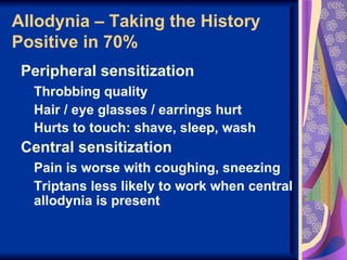 Allodynia – Taking the History
Positive in 70%
 Peripheral sensitization
  Throbbing quality
  Hair / eye glasses / earrings hurt
  Hurts to touch: shave, sleep, wash
 Central sensitization
  Pain is worse with coughing, sneezing
  Triptans less likely to work when central
  allodynia is present
 