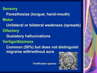 Sensory
  Paresthesias (tongue; hand-mouth)
Motor
  Unilateral or bilateral weakness (spreads)
Olfactory
  Gustatory hallucinations
Vertigo/dizziness
  Common (50%) but does not distinguish
  migraine with/without aura


                 Fortification spectra
 