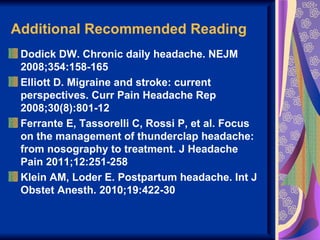 Additional Recommended Reading
 Dodick DW. Chronic daily headache. NEJM
 2008;354:158-165
 Elliott D. Migraine and stroke: current
 perspectives. Curr Pain Headache Rep
 2008;30(8):801-12
 Ferrante E, Tassorelli C, Rossi P, et al. Focus
 on the management of thunderclap headache:
 from nosography to treatment. J Headache
 Pain 2011;12:251-258
 Klein AM, Loder E. Postpartum headache. Int J
 Obstet Anesth. 2010;19:422-30
 
