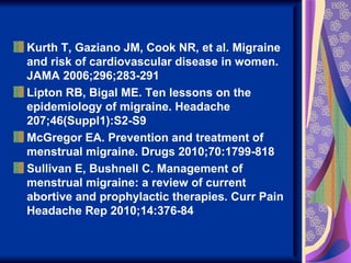 Kurth T, Gaziano JM, Cook NR, et al. Migraine
and risk of cardiovascular disease in women.
JAMA 2006;296;283-291
Lipton RB, Bigal ME. Ten lessons on the
epidemiology of migraine. Headache
207;46(Suppl1):S2-S9
McGregor EA. Prevention and treatment of
menstrual migraine. Drugs 2010;70:1799-818
Sullivan E, Bushnell C. Management of
menstrual migraine: a review of current
abortive and prophylactic therapies. Curr Pain
Headache Rep 2010;14:376-84
 