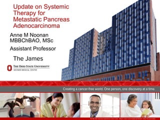 The Ohio State University Comprehensive Cancer Center – Arthur G. James Cancer Hospital and Richard J. Solove Research Institute
Update on Systemic
Therapy for
Metastatic Pancreas
Adenocarcinoma
Anne M Noonan
MBBChBAO, MSc
Assistant Professor
 
