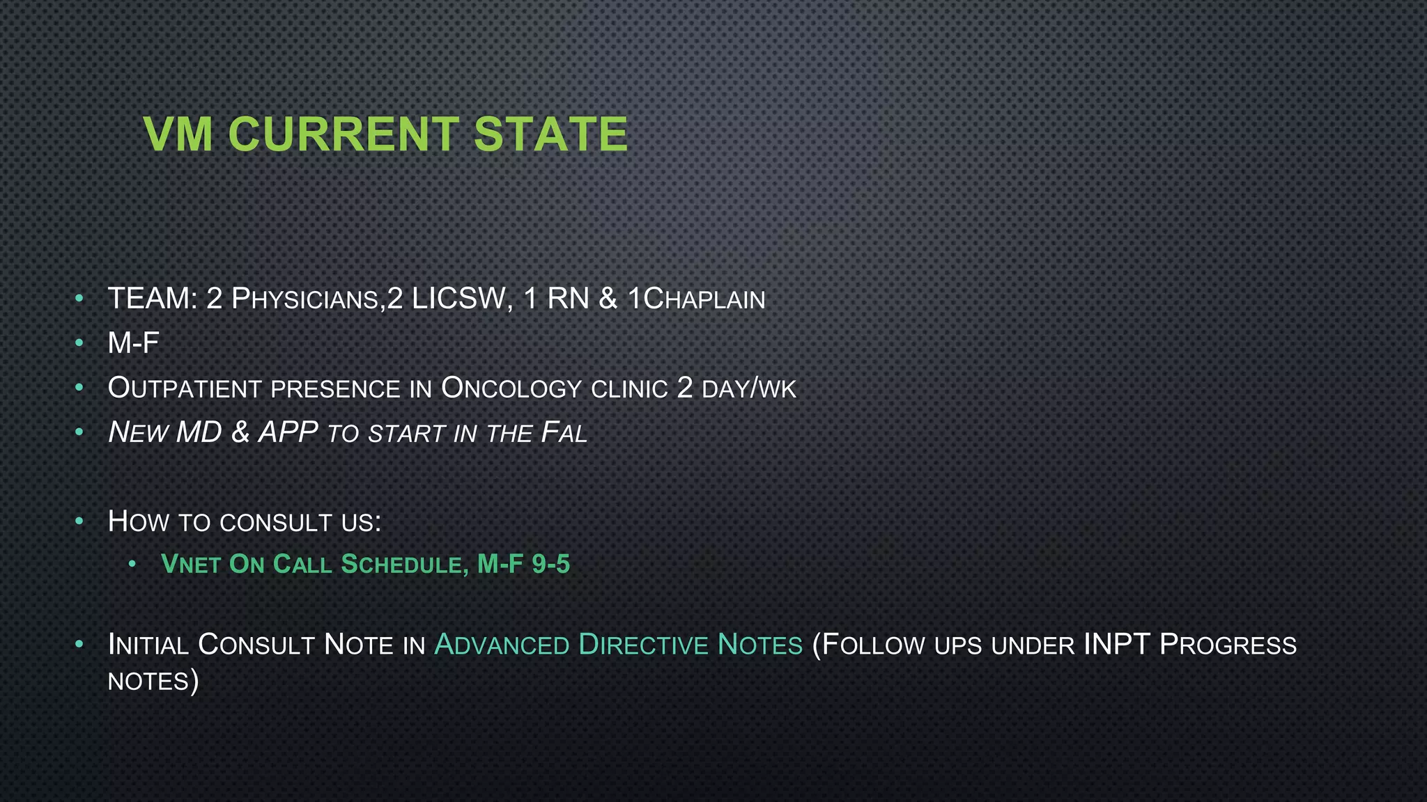 VM CURRENT STATE
• TEAM: 2 PHYSICIANS,2 LICSW, 1 RN & 1CHAPLAIN
• M-F
• OUTPATIENT PRESENCE IN ONCOLOGY CLINIC 2 DAY/WK
• NEW MD & APP TO START IN THE FAL
• HOW TO CONSULT US:
• VNET ON CALL SCHEDULE, M-F 9-5
• INITIAL CONSULT NOTE IN ADVANCED DIRECTIVE NOTES (FOLLOW UPS UNDER INPT PROGRESS
NOTES)
 