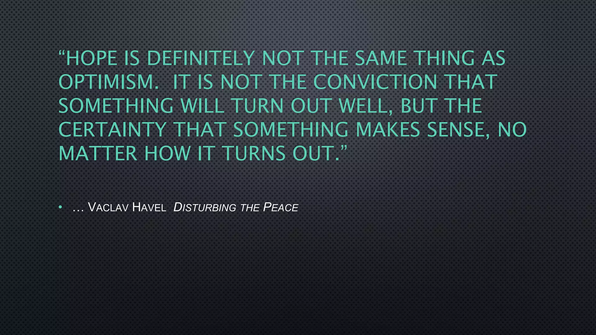 “HOPE IS DEFINITELY NOT THE SAME THING AS
OPTIMISM. IT IS NOT THE CONVICTION THAT
SOMETHING WILL TURN OUT WELL, BUT THE
CERTAINTY THAT SOMETHING MAKES SENSE, NO
MATTER HOW IT TURNS OUT.”
• … VACLAV HAVEL DISTURBING THE PEACE
 