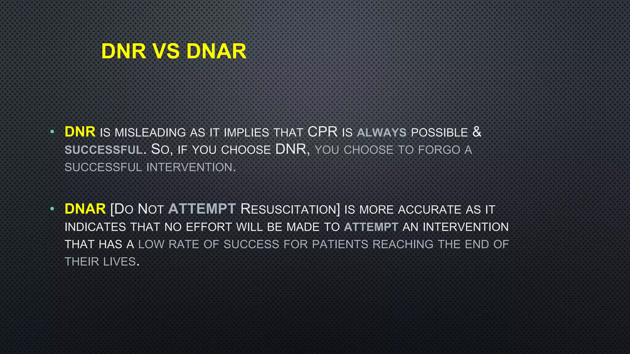 DNR VS DNAR
• DNR IS MISLEADING AS IT IMPLIES THAT CPR IS ALWAYS POSSIBLE &
SUCCESSFUL. SO, IF YOU CHOOSE DNR, YOU CHOOSE TO FORGO A
SUCCESSFUL INTERVENTION.
• DNAR [DO NOT ATTEMPT RESUSCITATION] IS MORE ACCURATE AS IT
INDICATES THAT NO EFFORT WILL BE MADE TO ATTEMPT AN INTERVENTION
THAT HAS A LOW RATE OF SUCCESS FOR PATIENTS REACHING THE END OF
THEIR LIVES.
 