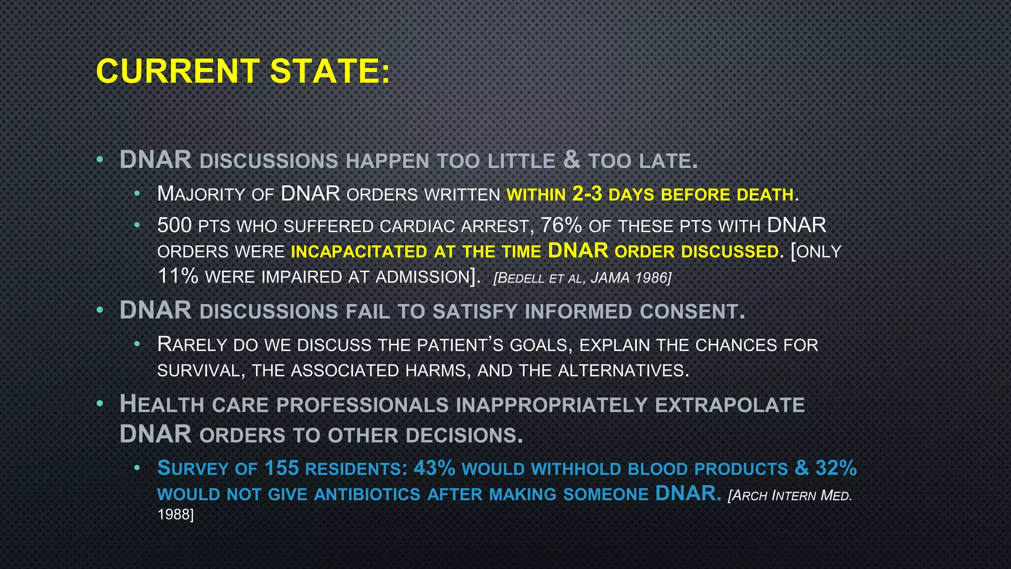CURRENT STATE:
• DNAR DISCUSSIONS HAPPEN TOO LITTLE & TOO LATE.
• MAJORITY OF DNAR ORDERS WRITTEN WITHIN 2-3 DAYS BEFORE DEATH.
• 500 PTS WHO SUFFERED CARDIAC ARREST, 76% OF THESE PTS WITH DNAR
ORDERS WERE INCAPACITATED AT THE TIME DNAR ORDER DISCUSSED. [ONLY
11% WERE IMPAIRED AT ADMISSION]. [BEDELL ET AL, JAMA 1986]
• DNAR DISCUSSIONS FAIL TO SATISFY INFORMED CONSENT.
• RARELY DO WE DISCUSS THE PATIENT’S GOALS, EXPLAIN THE CHANCES FOR
SURVIVAL, THE ASSOCIATED HARMS, AND THE ALTERNATIVES.
• HEALTH CARE PROFESSIONALS INAPPROPRIATELY EXTRAPOLATE
DNAR ORDERS TO OTHER DECISIONS.
• SURVEY OF 155 RESIDENTS: 43% WOULD WITHHOLD BLOOD PRODUCTS & 32%
WOULD NOT GIVE ANTIBIOTICS AFTER MAKING SOMEONE DNAR. [ARCH INTERN MED.
1988]
 