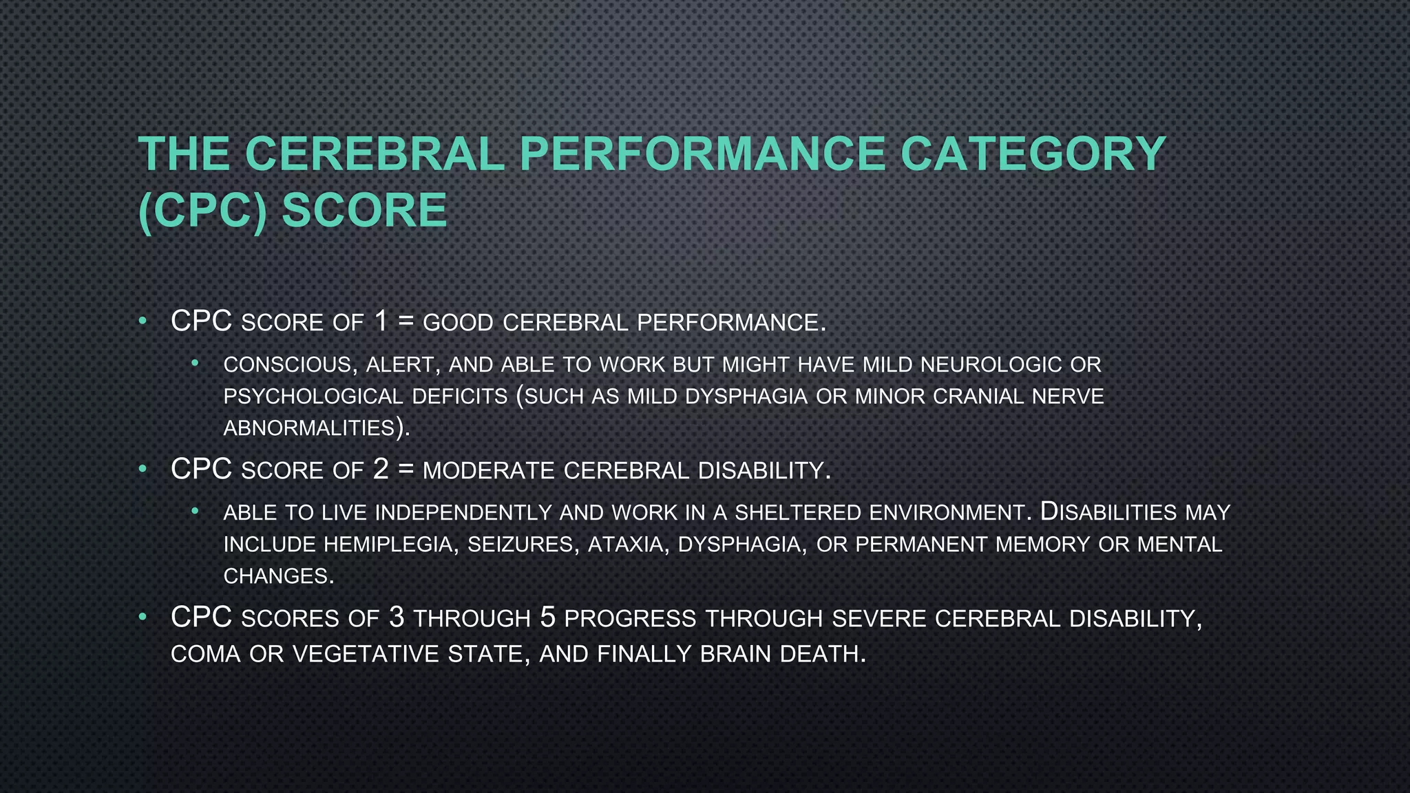 THE CEREBRAL PERFORMANCE CATEGORY
(CPC) SCORE
• CPC SCORE OF 1 = GOOD CEREBRAL PERFORMANCE.
• CONSCIOUS, ALERT, AND ABLE TO WORK BUT MIGHT HAVE MILD NEUROLOGIC OR
PSYCHOLOGICAL DEFICITS (SUCH AS MILD DYSPHAGIA OR MINOR CRANIAL NERVE
ABNORMALITIES).
• CPC SCORE OF 2 = MODERATE CEREBRAL DISABILITY.
• ABLE TO LIVE INDEPENDENTLY AND WORK IN A SHELTERED ENVIRONMENT. DISABILITIES MAY
INCLUDE HEMIPLEGIA, SEIZURES, ATAXIA, DYSPHAGIA, OR PERMANENT MEMORY OR MENTAL
CHANGES.
• CPC SCORES OF 3 THROUGH 5 PROGRESS THROUGH SEVERE CEREBRAL DISABILITY,
COMA OR VEGETATIVE STATE, AND FINALLY BRAIN DEATH.
 