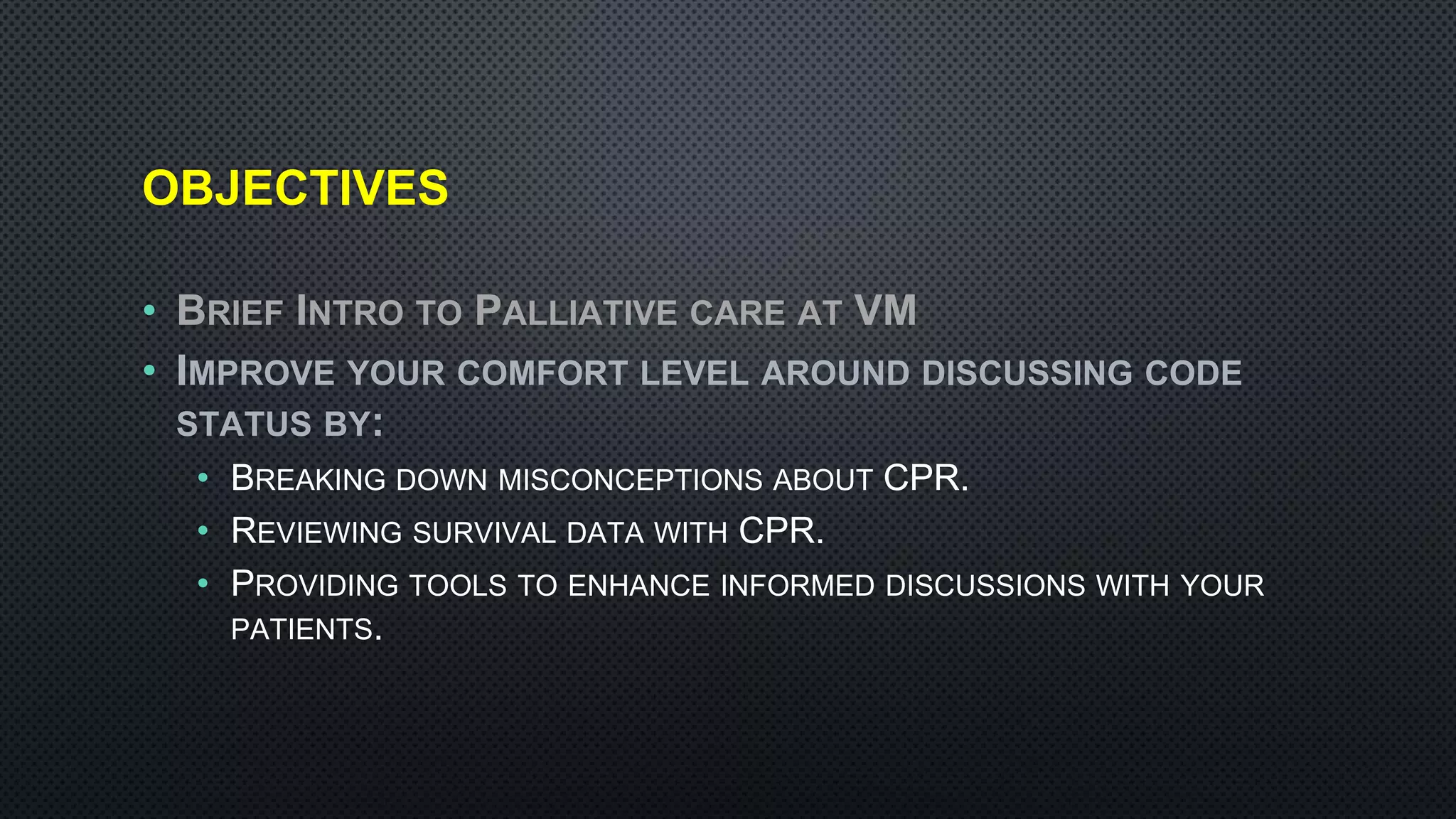 OBJECTIVES
• BRIEF INTRO TO PALLIATIVE CARE AT VM
• IMPROVE YOUR COMFORT LEVEL AROUND DISCUSSING CODE
STATUS BY:
• BREAKING DOWN MISCONCEPTIONS ABOUT CPR.
• REVIEWING SURVIVAL DATA WITH CPR.
• PROVIDING TOOLS TO ENHANCE INFORMED DISCUSSIONS WITH YOUR
PATIENTS.
 