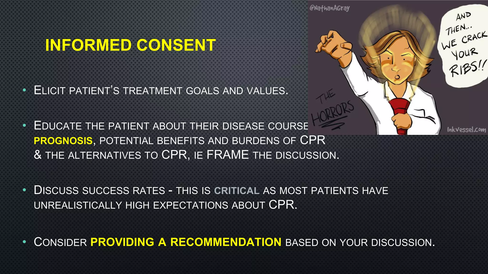 INFORMED CONSENT
• ELICIT PATIENT’S TREATMENT GOALS AND VALUES.
• EDUCATE THE PATIENT ABOUT THEIR DISEASE COURSE,
PROGNOSIS, POTENTIAL BENEFITS AND BURDENS OF CPR
& THE ALTERNATIVES TO CPR, IE FRAME THE DISCUSSION.
• DISCUSS SUCCESS RATES - THIS IS CRITICAL AS MOST PATIENTS HAVE
UNREALISTICALLY HIGH EXPECTATIONS ABOUT CPR.
• CONSIDER PROVIDING A RECOMMENDATION BASED ON YOUR DISCUSSION.
 