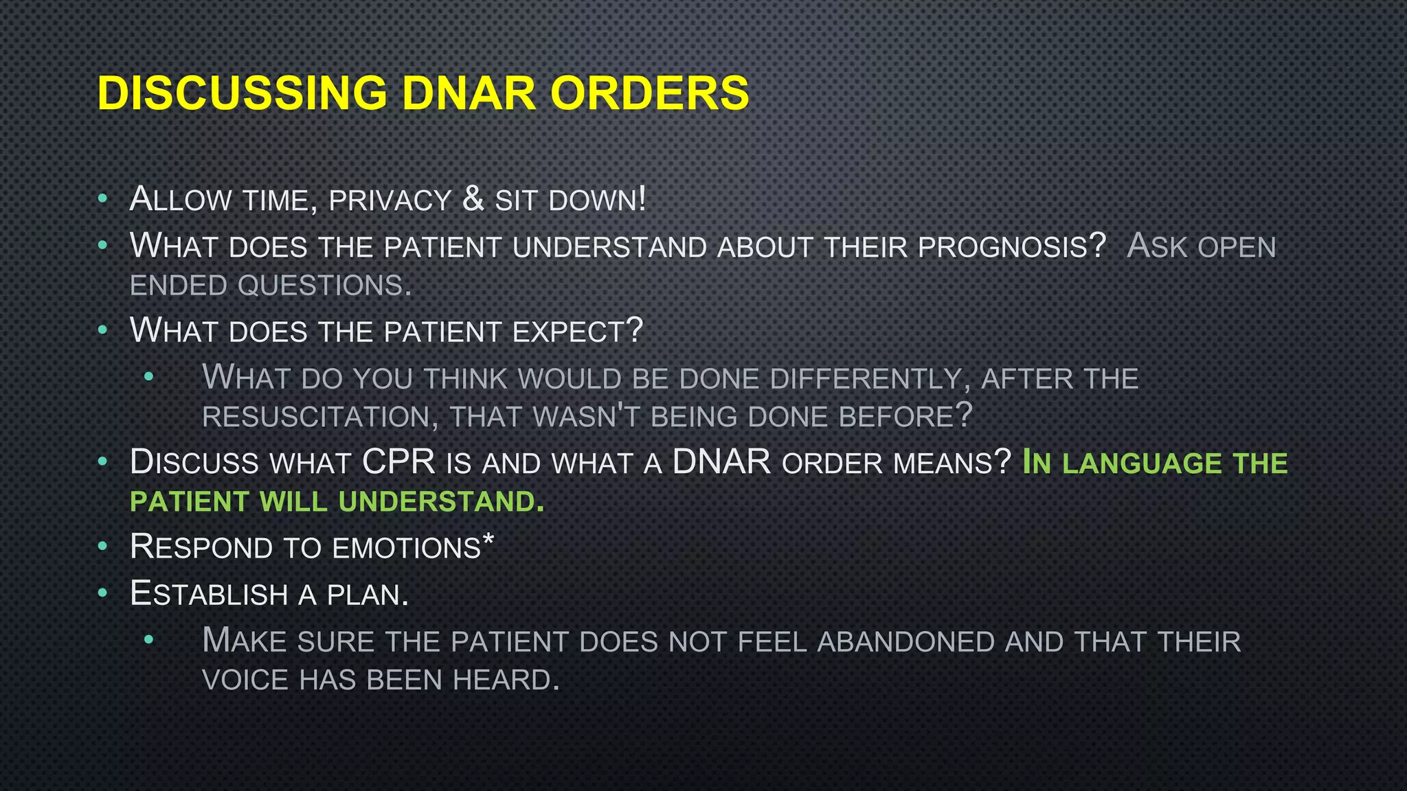 DISCUSSING DNAR ORDERS
• ALLOW TIME, PRIVACY & SIT DOWN!
• WHAT DOES THE PATIENT UNDERSTAND ABOUT THEIR PROGNOSIS? ASK OPEN
ENDED QUESTIONS.
• WHAT DOES THE PATIENT EXPECT?
• WHAT DO YOU THINK WOULD BE DONE DIFFERENTLY, AFTER THE
RESUSCITATION, THAT WASN'T BEING DONE BEFORE?
• DISCUSS WHAT CPR IS AND WHAT A DNAR ORDER MEANS? IN LANGUAGE THE
PATIENT WILL UNDERSTAND.
• RESPOND TO EMOTIONS*
• ESTABLISH A PLAN.
• MAKE SURE THE PATIENT DOES NOT FEEL ABANDONED AND THAT THEIR
VOICE HAS BEEN HEARD.
 