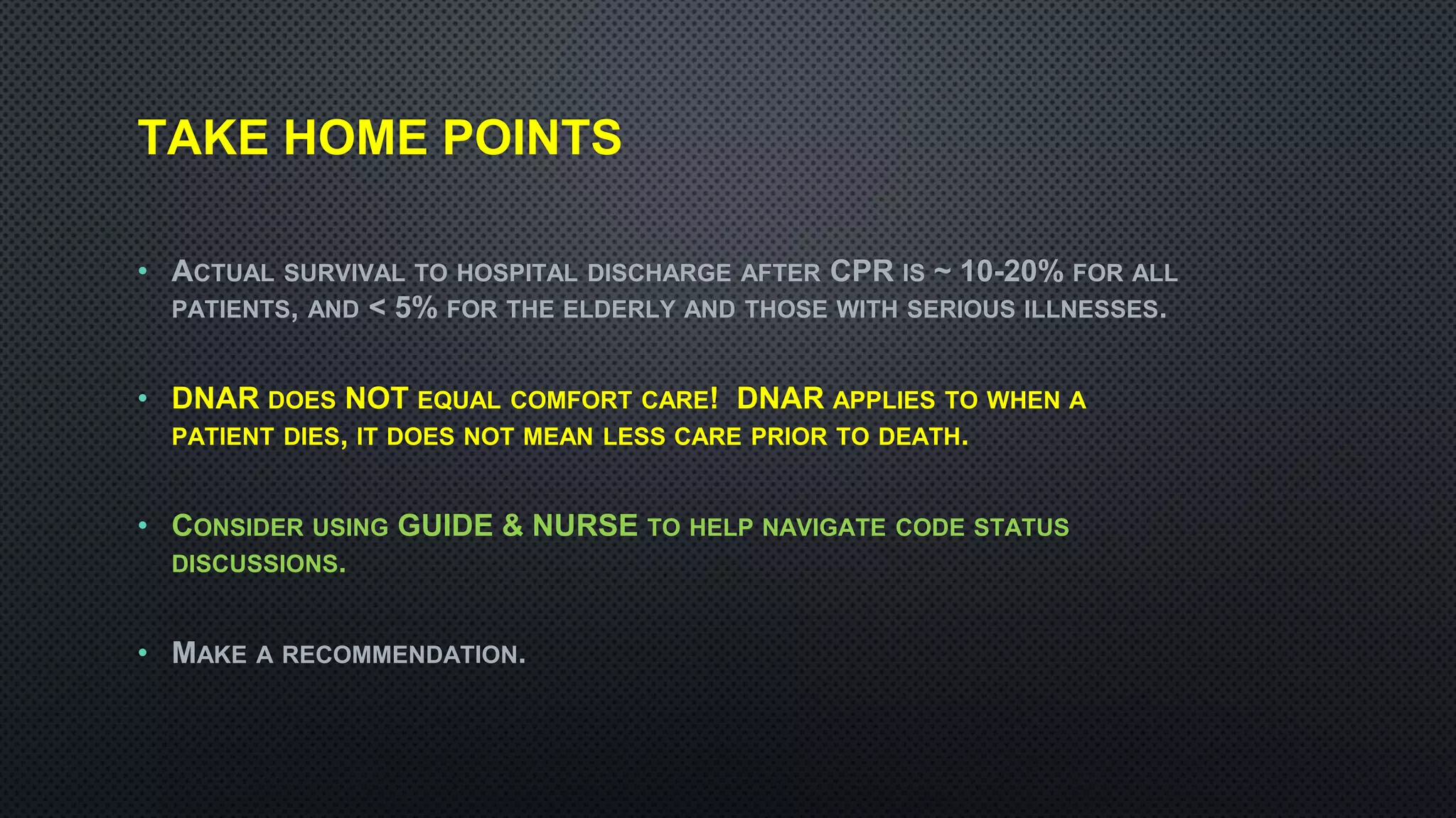 TAKE HOME POINTS
• ACTUAL SURVIVAL TO HOSPITAL DISCHARGE AFTER CPR IS ~ 10-20% FOR ALL
PATIENTS, AND < 5% FOR THE ELDERLY AND THOSE WITH SERIOUS ILLNESSES.
• DNAR DOES NOT EQUAL COMFORT CARE! DNAR APPLIES TO WHEN A
PATIENT DIES, IT DOES NOT MEAN LESS CARE PRIOR TO DEATH.
• CONSIDER USING GUIDE & NURSE TO HELP NAVIGATE CODE STATUS
DISCUSSIONS.
• MAKE A RECOMMENDATION.
 