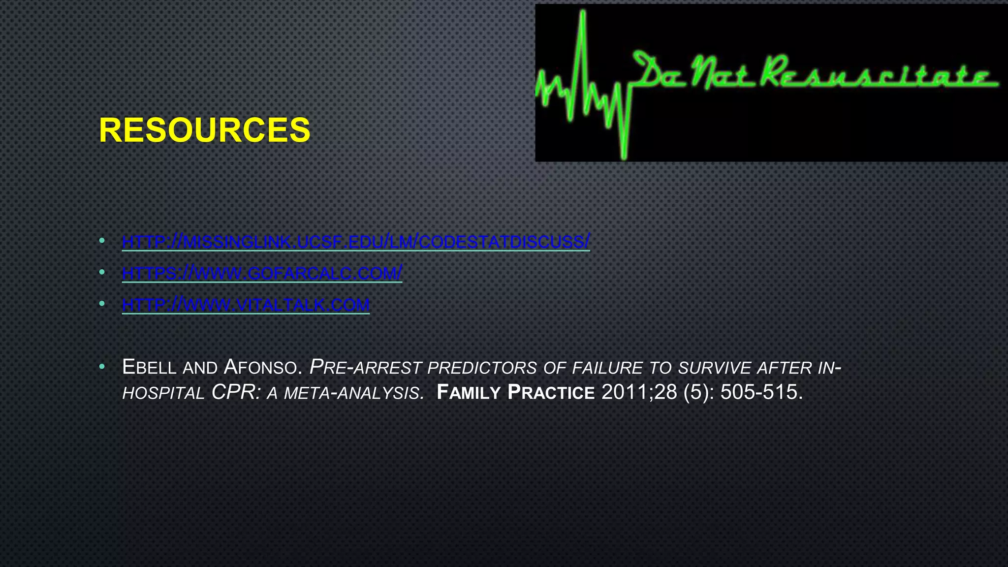RESOURCES
• HTTP://MISSINGLINK.UCSF.EDU/LM/CODESTATDISCUSS/
• HTTPS://WWW.GOFARCALC.COM/
• HTTP://WWW.VITALTALK.COM
• EBELL AND AFONSO. PRE-ARREST PREDICTORS OF FAILURE TO SURVIVE AFTER IN-
HOSPITAL CPR: A META-ANALYSIS. FAMILY PRACTICE 2011;28 (5): 505-515.
 