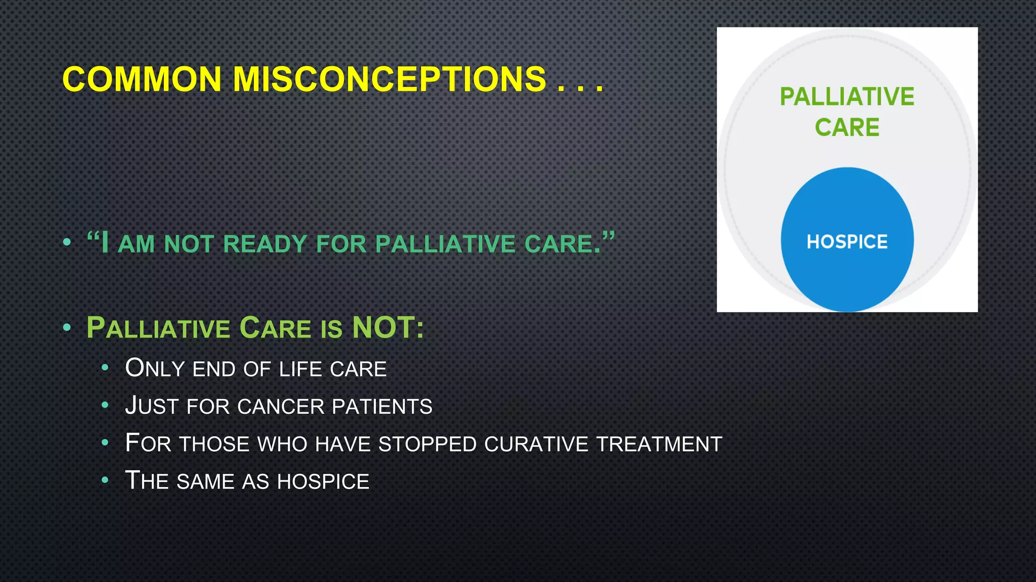COMMON MISCONCEPTIONS . . .
• “I AM NOT READY FOR PALLIATIVE CARE.”
• PALLIATIVE CARE IS NOT:
• ONLY END OF LIFE CARE
• JUST FOR CANCER PATIENTS
• FOR THOSE WHO HAVE STOPPED CURATIVE TREATMENT
• THE SAME AS HOSPICE
 