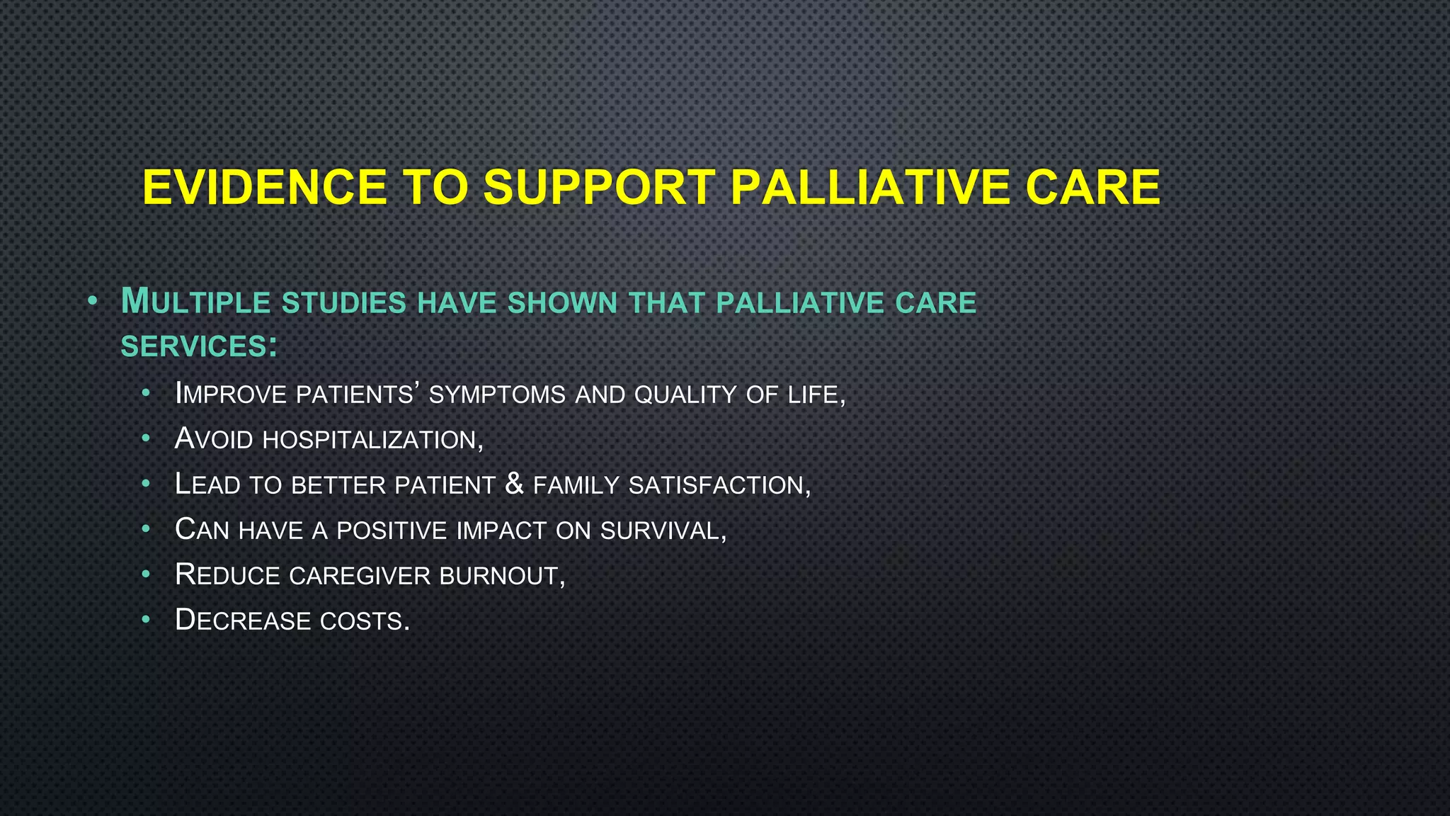 EVIDENCE TO SUPPORT PALLIATIVE CARE
• MULTIPLE STUDIES HAVE SHOWN THAT PALLIATIVE CARE
SERVICES:
• IMPROVE PATIENTS’ SYMPTOMS AND QUALITY OF LIFE,
• AVOID HOSPITALIZATION,
• LEAD TO BETTER PATIENT & FAMILY SATISFACTION,
• CAN HAVE A POSITIVE IMPACT ON SURVIVAL,
• REDUCE CAREGIVER BURNOUT,
• DECREASE COSTS.
 