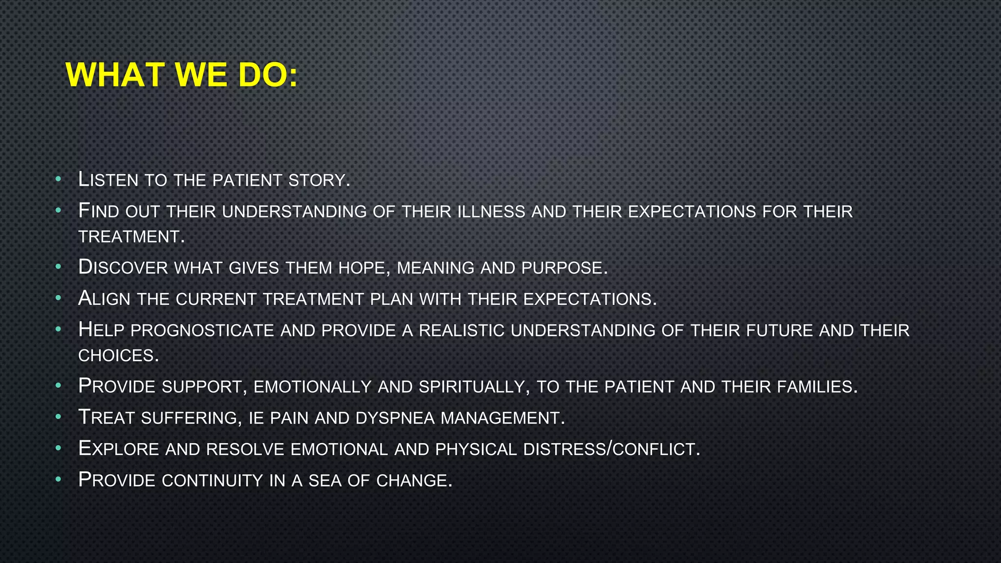 WHAT WE DO:
• LISTEN TO THE PATIENT STORY.
• FIND OUT THEIR UNDERSTANDING OF THEIR ILLNESS AND THEIR EXPECTATIONS FOR THEIR
TREATMENT.
• DISCOVER WHAT GIVES THEM HOPE, MEANING AND PURPOSE.
• ALIGN THE CURRENT TREATMENT PLAN WITH THEIR EXPECTATIONS.
• HELP PROGNOSTICATE AND PROVIDE A REALISTIC UNDERSTANDING OF THEIR FUTURE AND THEIR
CHOICES.
• PROVIDE SUPPORT, EMOTIONALLY AND SPIRITUALLY, TO THE PATIENT AND THEIR FAMILIES.
• TREAT SUFFERING, IE PAIN AND DYSPNEA MANAGEMENT.
• EXPLORE AND RESOLVE EMOTIONAL AND PHYSICAL DISTRESS/CONFLICT.
• PROVIDE CONTINUITY IN A SEA OF CHANGE.
 