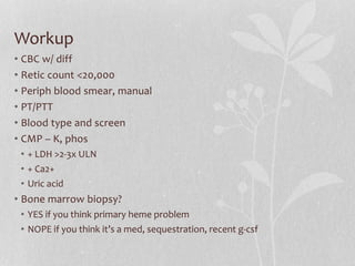 Workup
• CBC w/ diff
• Retic count <20,000
• Periph blood smear, manual
• PT/PTT
• Blood type and screen
• CMP – K, phos
• + LDH >2-3x ULN
• + Ca2+
• Uric acid
• Bone marrow biopsy?
• YES if you think primary heme problem
• NOPE if you think it’s a med, sequestration, recent g-csf
 