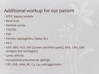 Additional workup for our patient
• SPEP, kappa, lambda
• Bone scan
• Skeletal survey
• TTE/TEE
• PSA
• Ferritin, haptoglobin, folate, B12
• Vit C
• HAV, HBV, HCV, HIV (screen and RNA quant), RPR, CMV, EBV
(antigen and serologies)
• Lyme, erlichia
• mycoplasma pneumoniae IgM/IgG
• CRP, ESR, ANA, RF, C3, C4, cold agglutinins
 