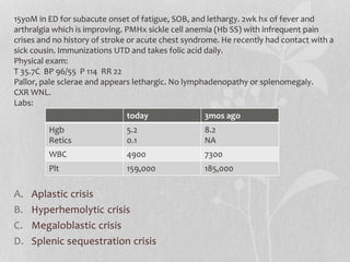 A. Aplastic crisis
B. Hyperhemolytic crisis
C. Megaloblastic crisis
D. Splenic sequestration crisis
15yoM in ED for subacute onset of fatigue, SOB, and lethargy. 2wk hx of fever and
arthralgia which is improving. PMHx sickle cell anemia (Hb SS) with infrequent pain
crises and no history of stroke or acute chest syndrome. He recently had contact with a
sick cousin. Immunizations UTD and takes folic acid daily.
Physical exam:
T 35.7C BP 96/55 P 114 RR 22
Pallor, pale sclerae and appears lethargic. No lymphadenopathy or splenomegaly.
CXR WNL.
Labs:
today 3mos ago
Hgb
Retics
5.2
0.1
8.2
NA
WBC 4900 7300
Plt 159,000 185,000
 