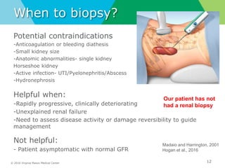 © 2016 Virginia Mason Medical Center
When to biopsy?
Potential contraindications
-Anticoagulation or bleeding diathesis
-Small kidney size
-Anatomic abnormalities- single kidney
Horseshoe kidney
-Active infection- UTI/Pyelonephritis/Abscess
-Hydronephrosis
Helpful when:
-Rapidly progressive, clinically deteriorating
-Unexplained renal failure
-Need to assess disease activity or damage reversibility to guide
management
Not helpful:
- Patient asymptomatic with normal GFR
12
Madaio and Harrington, 2001
Hogan et al., 2016
Our patient has not
had a renal biopsy
 