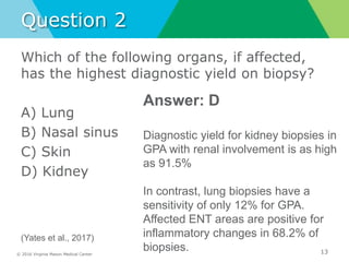 © 2016 Virginia Mason Medical Center
Question 2
Which of the following organs, if affected,
has the highest diagnostic yield on biopsy?
A) Lung
B) Nasal sinus
C) Skin
D) Kidney
13
Answer: D
Diagnostic yield for kidney biopsies in
GPA with renal involvement is as high
as 91.5%
In contrast, lung biopsies have a
sensitivity of only 12% for GPA.
Affected ENT areas are positive for
inflammatory changes in 68.2% of
biopsies.
(Yates et al., 2017)
 