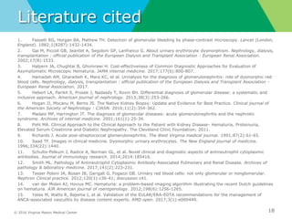 © 2016 Virginia Mason Medical Center
Literature cited
1. Fassett RG, Horgan BA, Mathew TH. Detection of glomerular bleeding by phase-contrast microscopy. Lancet (London,
England). 1982;1(8287):1432-1434.
2. Gai M, Piccoli GB, Jeantet A, Segoloni GP, Lanfranco G. About urinary erythrocyte dysmorphism. Nephrology, dialysis,
transplantation : official publication of the European Dialysis and Transplant Association - European Renal Association.
2002;17(8):1533.
3. Halpern JA, Chughtai B, Ghomrawi H. Cost-effectiveness of Common Diagnostic Approaches for Evaluation of
Asymptomatic Microscopic Hematuria. JAMA internal medicine. 2017;177(6):800-807.
4. Hamadah AM, Gharaibeh K, Mara KC, et al. Urinalysis for the diagnosis of glomerulonephritis: role of dysmorphic red
blood cells. Nephrology, dialysis, transplantation : official publication of the European Dialysis and Transplant Association -
European Renal Association. 2017.
5. Hebert LA, Parikh S, Prosek J, Nadasdy T, Rovin BH. Differential diagnosis of glomerular disease: a systematic and
inclusive approach. American journal of nephrology. 2013;38(3):253-266.
6. Hogan JJ, Mocanu M, Berns JS. The Native Kidney Biopsy: Update and Evidence for Best Practice. Clinical journal of
the American Society of Nephrology : CJASN. 2016;11(2):354-362.
7. Madaio MP, Harrington JT. The diagnosis of glomerular diseases: acute glomerulonephritis and the nephrotic
syndrome. Archives of internal medicine. 2001;161(1):25-34.
8. Pohl MA. Clinical Approach to the Clinical Approach to the Patient with Kidney Disease- Hematuria, Proteinuria,
Elevated Serum Creatinine and Diabetic Nephropathy. The Cleveland Clinic Foundation; 2011.
9. Richards J. Acute post-streptococcal glomerulonephritis. The West Virginia medical journal. 1991;87(2):61-65.
10. Saad TF. Images in clinical medicine. Dysmorphic urinary erythrocytes. The New England journal of medicine.
1996;334(22):1440.
11. Schulte-Pelkum J, Radice A, Norman GL, et al. Novel clinical and diagnostic aspects of antineutrophil cytoplasmic
antibodies. Journal of immunology research. 2014;2014:185416.
12. Smith ML. Pathology of Antineutrophil Cytoplasmic Antibody-Associated Pulmonary and Renal Disease. Archives of
pathology & laboratory medicine. 2017;141(2):223-231.
13. Tesser Poloni JA, Bosan IB, Garigali G, Fogazzi GB. Urinary red blood cells: not only glomerular or nonglomerular.
Nephron Clinical practice. 2012;120(1):c36-41; discussion c41.
14. van der Molen AJ, Hovius MC. Hematuria: a problem-based imaging algorithm illustrating the recent Dutch guidelines
on hematuria. AJR American journal of roentgenology. 2012;198(6):1256-1265.
15. Yates M, Watts R, Bajema I, et al. Validation of the EULAR/ERA-EDTA recommendations for the management of
ANCA-associated vasculitis by disease content experts. RMD open. 2017;3(1):e000449.
18
 