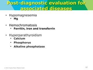 © 2016 Virginia Mason Medical Center
Post-diagnostic evaluation for
associated diseases
• Hypomagnesemia
• Mg
• Hemochromatosis
• Ferritin, iron and transferrin
• Hyperparathyroidism
• Calcium
• Phosphorus
• Alkaline phosphatase
12
 