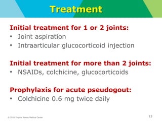 © 2016 Virginia Mason Medical Center
Treatment
Initial treatment for 1 or 2 joints:
• Joint aspiration
• Intraarticular glucocorticoid injection
Initial treatment for more than 2 joints:
• NSAIDs, colchicine, glucocorticoids
Prophylaxis for acute pseudogout:
• Colchicine 0.6 mg twice daily
13
 