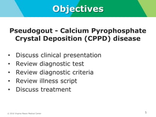 © 2016 Virginia Mason Medical Center 5
Objectives
Pseudogout - Calcium Pyrophosphate
Crystal Deposition (CPPD) disease
• Discuss clinical presentation
• Review diagnostic test
• Review diagnostic criteria
• Review illness script
• Discuss treatment
 