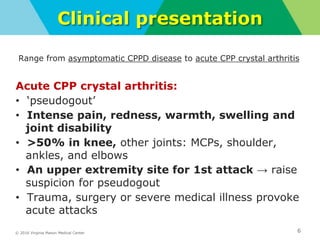 © 2016 Virginia Mason Medical Center
Clinical presentation
6
Range from asymptomatic CPPD disease to acute CPP crystal arthritis
Acute CPP crystal arthritis:
• ‘pseudogout’
• Intense pain, redness, warmth, swelling and
joint disability
• >50% in knee, other joints: MCPs, shoulder,
ankles, and elbows
• An upper extremity site for 1st attack → raise
suspicion for pseudogout
• Trauma, surgery or severe medical illness provoke
acute attacks
 