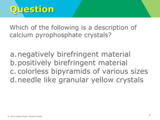 © 2016 Virginia Mason Medical Center
Question
Which of the following is a description of
calcium pyrophosphate crystals?
a.negatively birefringent material
b.positively birefringent material
c. colorless bipyramids of various sizes
d.needle like granular yellow crystals
7
 