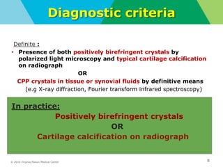 © 2016 Virginia Mason Medical Center
Diagnostic criteria
Definite :
• Presence of both positively birefringent crystals by
polarized light microscopy and typical cartilage calcification
on radiograph
OR
CPP crystals in tissue or synovial fluids by definitive means
(e.g X-ray diffraction, Fourier transform infrared spectroscopy)
In practice:
Positively birefringent crystals
OR
Cartilage calcification on radiograph
8
 
