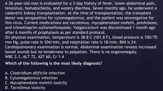 A 26-year-old man is evaluated for a 3-day history of fever, lower abdominal pain,
tenesmus, hematochezia, and watery diarrhea. Seven months ago, he underwent a
cadaveric kidney transplantation. At the time of transplantation, the transplant
donor was seropositive for cytomegalovirus, and the patient was seronegative for
this virus. Current medications are tacrolimus, mycophenolate mofetil, prednisone,
and trimethoprim-sulfamethoxazole. Valganciclovir was discontinued 1 month ago
after 6 months of prophylaxis as per standard protocol.
On physical examination, temperature is 38.8 C (101.8 F), blood pressure is 100/70
mm Hg, pulse rate is 104/min, and respiration rate is 18/min. BMI is 24.
Cardiopulmonary examination is normal. Abdominal examination reveals increased
bowel sounds but no tenderness to palpation. There is no organomegaly.
WBC 2.1, ALT 72, AST 60, Cr 1.4
Which of the following is the most likely diagnosis?
A. Clostridium difficile infection
B. Cytomegalovirus infection
C. Mycophenolate mofetil toxicity
D. Tacrolimus toxicity
 