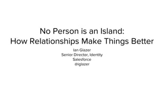 No Person is an Island: 
How Relationships Make Things Better 
Ian Glazer 
Senior Director, Identity 
Salesforce 
@iglazer 
 