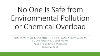 No One Is Safe from
Environmental Pollution
or Chemical Overload
THAT IS WHY WE MUST MOVE ON TO CLEAN ENERGY SUCH AS
SOLAR POWER & DEUTERIUM!
Agape Foundation (Agasoft)
January, 2015
 
