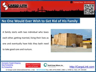 Contact Now : 801.975.9336




No One Would Ever Wish to Get Rid of His Family

 A family starts with two individual who loves

 each other, getting married, living their lives as

 one and eventually have kids they both need

 to take good care and nurture.




Domestic Freight Shipping
Sea Forwarding
Air Forwarding                                                                         http://CargoLink.com
     © Cargo-Link International Inc. | tel.   801.975.9336 Fax. 801.975.9406 | 881 s. 3760 w. SLC, UT. 84104
 