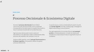 11
NOONIC GUIDES
Processo Decisionale & Ecosistema Digitale
Durante il processo decisionale diversi fattori
concorrono alla decisione finale, alcuni irrazionali
(riconducibili al Cervello Antico e a quello Intermedio) e
alcuni razionali (riconducibili al Cervello Recente).
Ogni processo decisionale è unico e pieno di
sfaccettature che dipendono dalle caratteristiche della
persona, del prodotto, del contesto e così via.
Esistono delle tattiche, come i principi di persuasione e
le biases cognitive, che possono influire su questo
processo decisionale.
In questo lavoro si sono contestualizzati questi concetti
nel mondo digitale: siti web, landing page, campagne di
digital advertising e comunicazione.
Per ogni argomento si è cercato di fornire un esempio
pratico e contestualizzante, in modo da rendere più
semplice la comprensione di alcuni argomenti di per sé
complessi.
 
