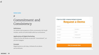 15
NOONIC GUIDES
Commitment and
Consistency
Definizione
Un utente è più propenso a finire un processo che ha già
iniziato, anche se ha dei dubbi sulla sua conclusione.
Applicazione di Digital Marketing
Si deve far fare all’utente un piccolo “commitment”, un
piccolo impegno.
Esempio
Registrazione su più step, richiesta di una demo
personalizzata.
 