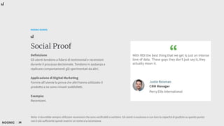 16
NOONIC GUIDES
Social Proof
Definizione
Gli utenti tendono a fidarsi di testimonial e recensioni
durante il processo decisionale. Tendono in sostanza a
replicare comportamenti già sperimentati da altri.
Applicazione di Digital Marketing
Fornire all’utente la prova che altri hanno utilizzato il
prodotto e ne sono rimasti soddisfatti.
Esempio:
Recensioni.
Nota: si dovrebbe sempre utilizzare recensioni che sono verificabili e veritiere. Gli utenti si evolvono e con loro la capacità di giudizio su questo punto:
non è più sufficiente quindi inserire un nome e la recensione.
 