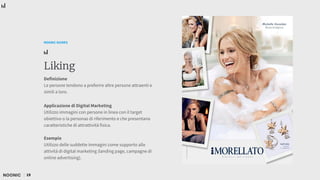 19
NOONIC GUIDES
Liking
Definizione
Le persone tendono a preferire altre persone attraenti e
simili a loro.
Applicazione di Digital Marketing
Utilizzo immagini con persone in linea con il target
obiettivo o la personas di riferimento e che presentano
caratteristiche di attrattività fisica.
Esempio
Utilizzo delle suddette immagini come supporto alle
attività di digital marketing (landing page, campagne di
online advertising).
 