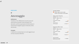24
NOONIC GUIDES
Ancoraggio
Definizione
Tendenza a fare affidamento al primo pezzo di
informazione quando si deve prendere una
decisione, anche se quel pezzo di informazione è
chiaramente sbagliato oppure irrilevante al fine
decisionale.
Esempio
L’utilizzo di un prezzo base con varie aggiunte per
arrivare al prezzo definitivo.
 