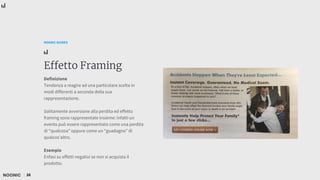 26
NOONIC GUIDES
Effetto Framing
Definizione
Tendenza a reagire ad una particolare scelta in
modi differenti a seconda della sua
rappresentazione.
Solitamente avversione alla perdita ed effetto
framing sono rappresentate insieme: infatti un
evento può essere rappresentato come una perdita
di “qualcosa” oppure come un “guadagno” di
qualcos’altro.
Esempio
Enfasi su effetti negativi se non si acquista il
prodotto.
 