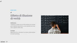 27
NOONIC GUIDES
Effetto di illusione
di verità
Definizione
Tendenza a credere che un'informazione sia corretta
per la ripetuta esposizione, ovvero quando una cosa
viene ripetuta molte volte.
Esempio
Ripetizione di un concetto in un testo, strutturazione
di email marketing.
 