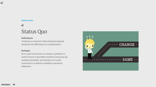 28
NOONIC GUIDES
Status Quo
Definizione
Tendenza a rimanere nella situazione attuale
piuttosto che affrontare un cambiamento.
Esempio
Se si vuole convincere un utente a cambiare in
nostro favore si dovrebbe rendere il processo più
semplice possibile: ad esempio se si vuole
convincere un utente a cambiare operatore
telefonico.
 